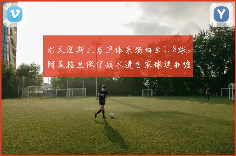 尤文图斯三后卫体系场均丢1.8球，阿莱格里保守战术遭自家球迷狂嘘