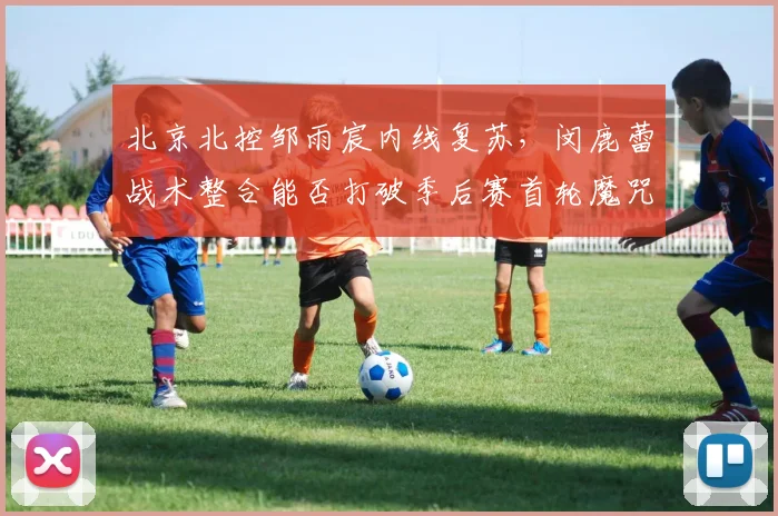 北京北控邹雨宸内线复苏，闵鹿蕾战术整合能否打破季后赛首轮魔咒？