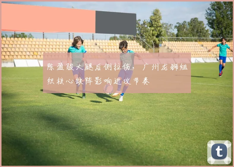 陈盈骏大腿后侧拉伤，广州龙狮组织核心缺阵影响进攻节奏