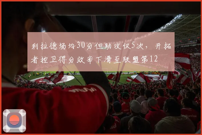 利拉德场均30分但助攻仅5次,开拓者控卫得分效率下滑至联盟第12