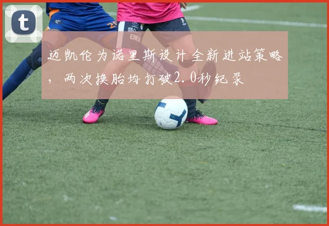 迈凯伦为诺里斯设计全新进站策略，两次换胎均打破2.0秒纪录