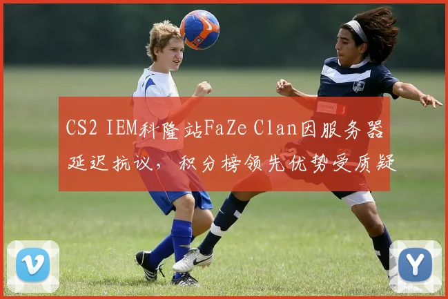 CS2 IEM科隆站FaZe Clan因服务器延迟抗议，积分榜领先优势受质疑