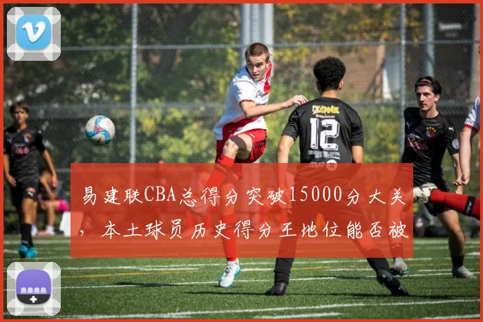易建联CBA总得分突破15000分大关，本土球员历史得分王地位能否被撼动？